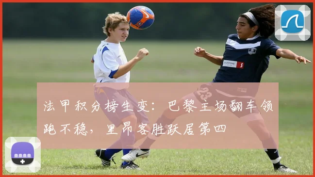 法甲积分榜生变:巴黎主场翻车领跑不稳,里昂客胜跃居第四