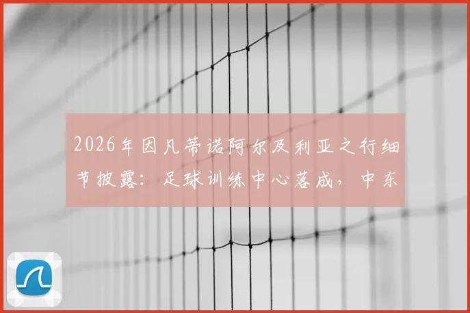 2026年因凡蒂诺阿尔及利亚之行细节披露:足球训练中心落成,中东报披露国际足联非洲战略新动向