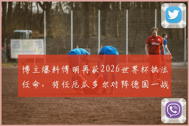 博主爆料傅明再获2026世界杯执法任命,将任厄瓜多尔对阵德国一战AVAR,傅明执法之路回顾