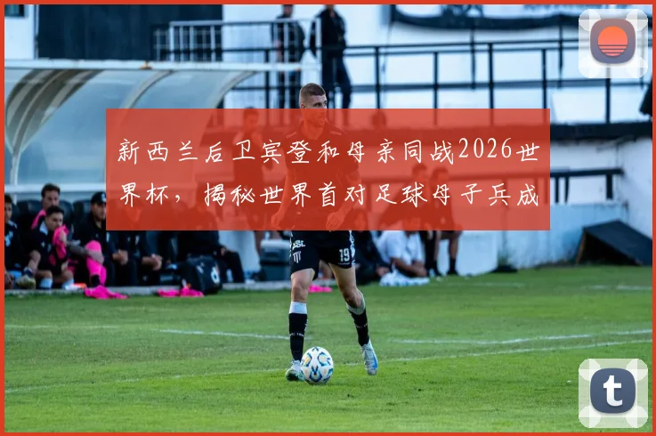 新西兰后卫宾登和母亲同战2026世界杯,揭秘世界首对足球母子兵成名之路与家庭传承