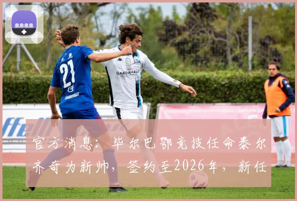官方消息：毕尔巴鄂竞技任命泰尔齐奇为新帅，签约至2026年，新任主帅人选与未来计划全解析