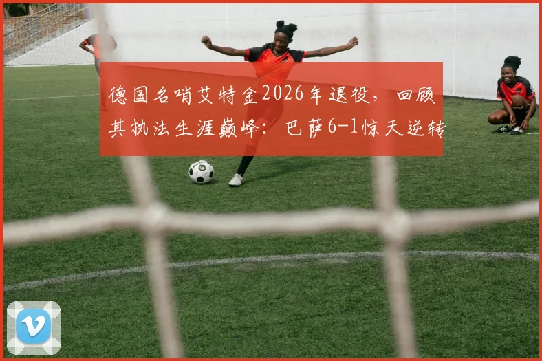德国名哨艾特金2026年退役，回顾其执法生涯巅峰：巴萨6-1惊天逆转巴黎关键一战