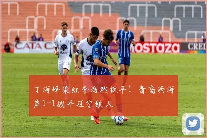 丁海峰染红李浩然扳平！青岛西海岸1-1战平辽宁铁人