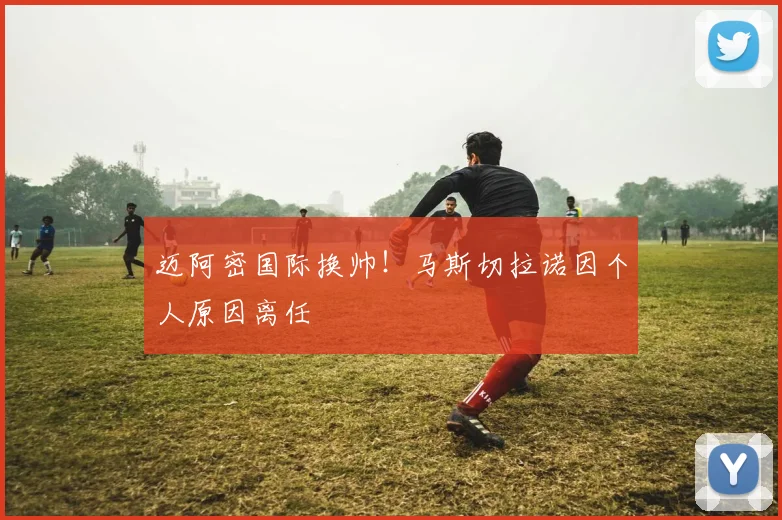 迈阿密国际换帅!马斯切拉诺因个人原因离任