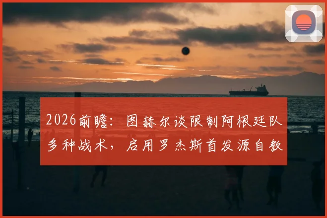 2026前瞻：图赫尔谈限制阿根廷队多种战术，启用罗杰斯首发源自教练直觉