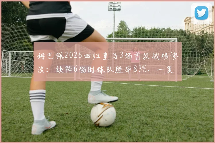 姆巴佩2026回归皇马3场首发战绩惨淡:缺阵6场时球队胜率83%,一复出就哑火?