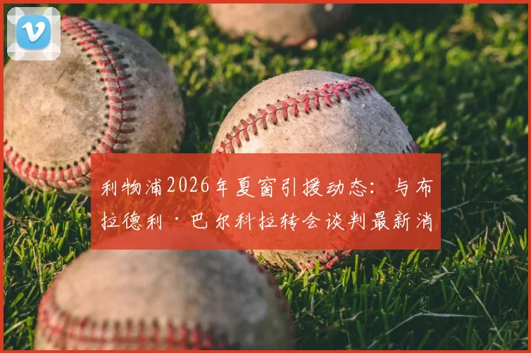 利物浦2026年夏窗引援动态：与布拉德利·巴尔科拉转会谈判最新消息及潜在交易分析